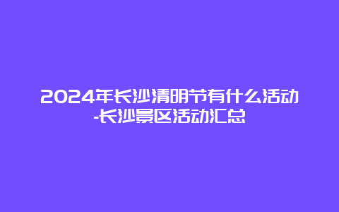 2024年长沙清明节有什么活动-长沙景区活动汇总