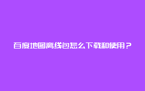 百度地图离线包怎么下载和使用？