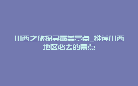 川西之旅探寻最美景点_推荐川西地区必去的景点