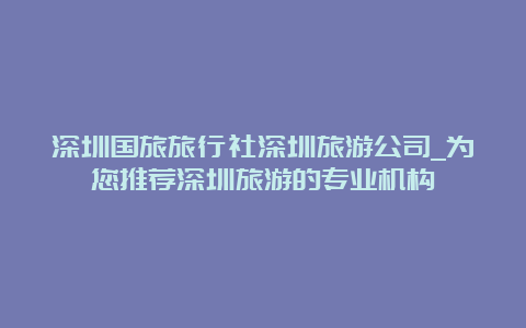 深圳国旅旅行社深圳旅游公司_为您推荐深圳旅游的专业机构