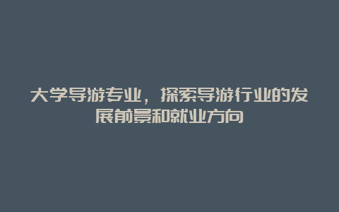 大学导游专业，探索导游行业的发展前景和就业方向