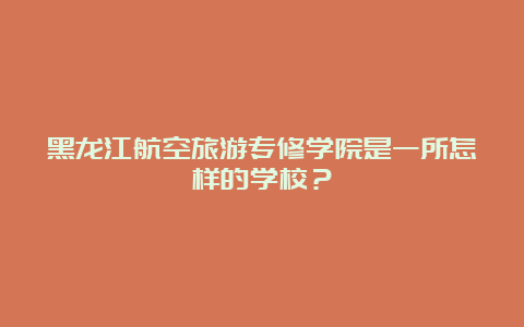 黑龙江航空旅游专修学院是一所怎样的学校？