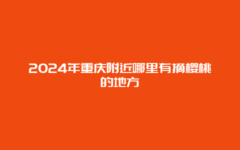 2024年重庆附近哪里有摘樱桃的地方