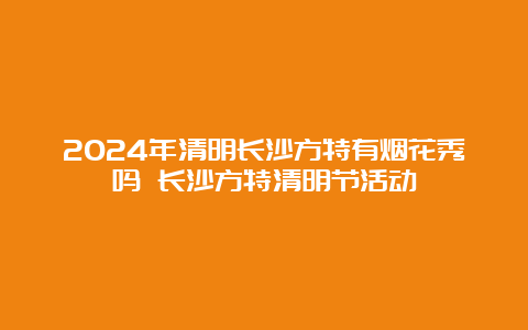 2024年清明长沙方特有烟花秀吗 长沙方特清明节活动