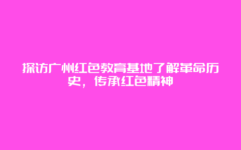 探访广州红色教育基地了解革命历史，传承红色精神