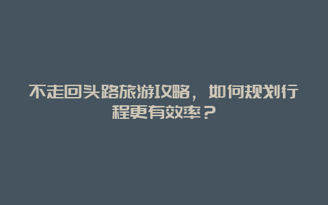 不走回头路旅游攻略，如何规划行程更有效率？