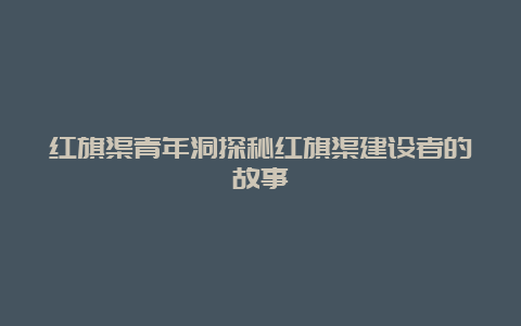 红旗渠青年洞探秘红旗渠建设者的故事