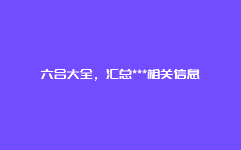 六合大全，汇总***相关信息