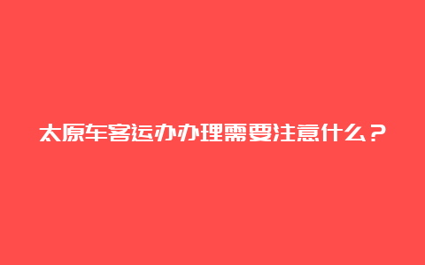 太原车客运办办理需要注意什么？