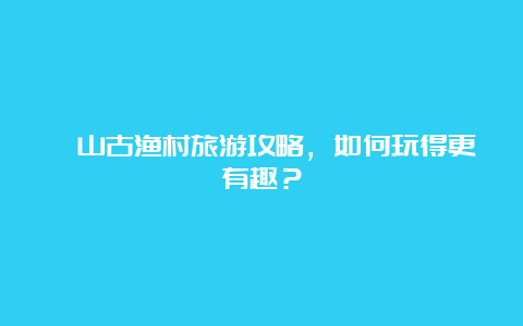 簕山古渔村旅游攻略，如何玩得更有趣？