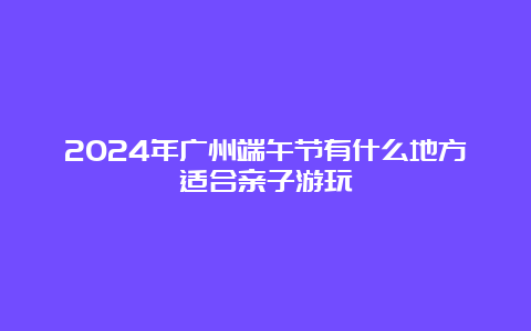 2024年广州端午节有什么地方适合亲子游玩