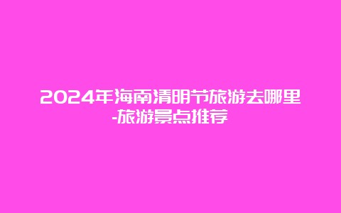 2024年海南清明节旅游去哪里-旅游景点推荐