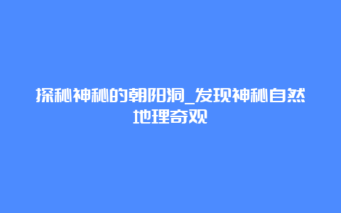 探秘神秘的朝阳洞_发现神秘自然地理奇观