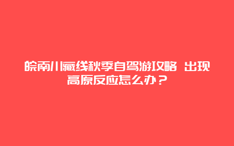 皖南川藏线秋季自驾游攻略 出现高原反应怎么办？