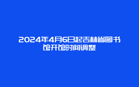 2024年4月6日起吉林省图书馆开馆时间调整