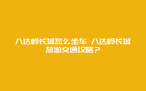 八达岭长城怎么坐车 八达岭长城旅游交通攻略？