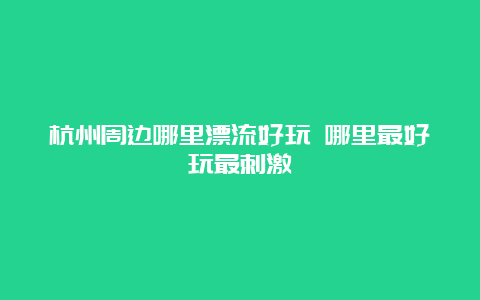 杭州周边哪里漂流好玩 哪里最好玩最刺激