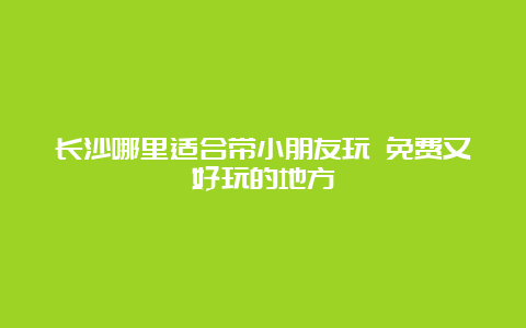 长沙哪里适合带小朋友玩 免费又好玩的地方