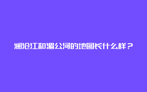 澜沧江和湄公河的地图长什么样？