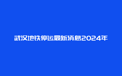 武汉地铁停运最新消息2024年