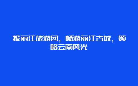 报丽江旅游团，畅游丽江古城，领略云南风光