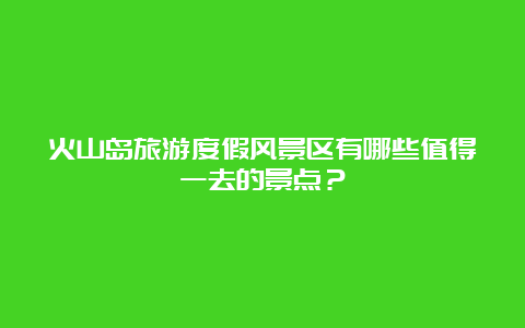 火山岛旅游度假风景区有哪些值得一去的景点？