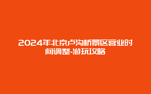 2024年北京卢沟桥景区营业时间调整-游玩攻略