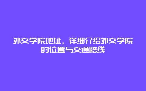 外交学院地址，详细介绍外交学院的位置与交通路线