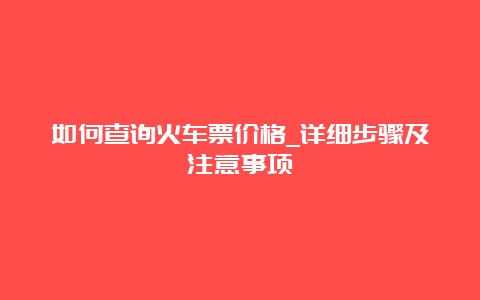 如何查询火车票价格_详细步骤及注意事项