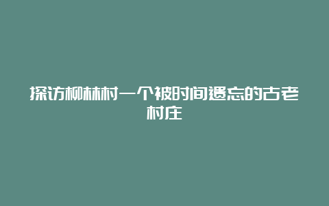 探访柳林村一个被时间遗忘的古老村庄