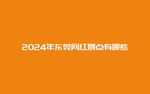 2024年东莞网红景点有哪些