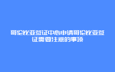 哥伦比亚签证中心申请哥伦比亚签证需要注意的事项