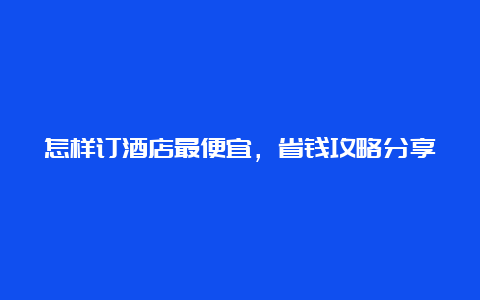 怎样订酒店最便宜，省钱攻略分享