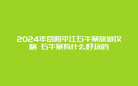 2024年岳阳平江石牛寨旅游攻略 石牛寨有什么好玩的