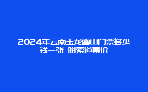 2024年云南玉龙雪山门票多少钱一张 附索道票价