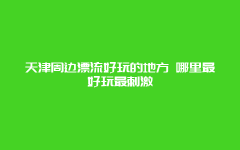 天津周边漂流好玩的地方 哪里最好玩最刺激