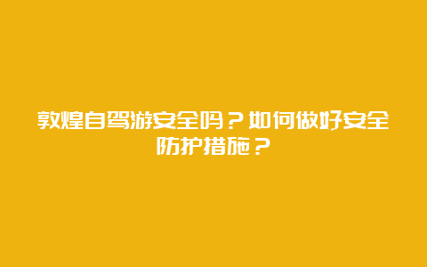 敦煌自驾游安全吗？如何做好安全防护措施？