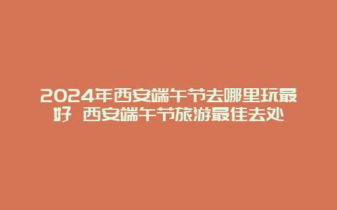 2024年西安端午节去哪里玩最好 西安端午节旅游最佳去处