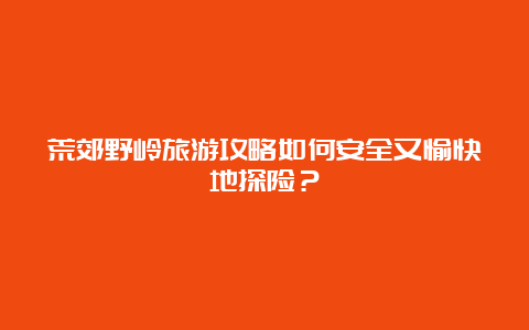 荒郊野岭旅游攻略如何安全又愉快地探险？