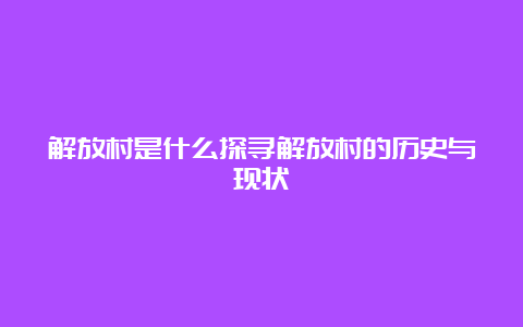 解放村是什么探寻解放村的历史与现状