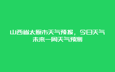 山西省太原市天气预报，今日天气未来一周天气预测