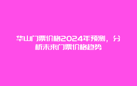 华山门票价格2024年预测，分析未来门票价格趋势