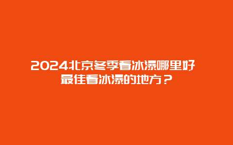 2024北京冬季看冰瀑哪里好 最佳看冰瀑的地方？