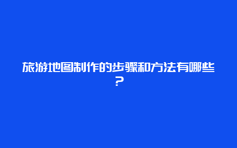 旅游地图制作的步骤和方法有哪些？