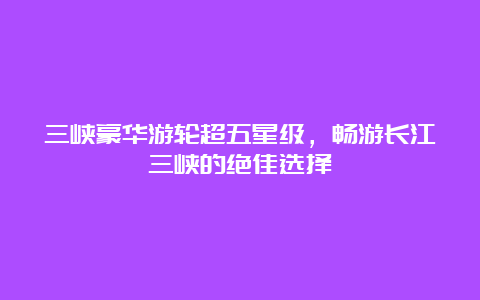 三峡豪华游轮超五星级，畅游长江三峡的绝佳选择