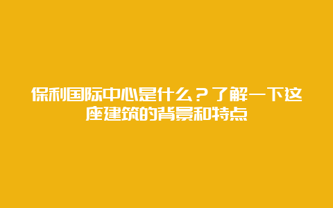 保利国际中心是什么？了解一下这座建筑的背景和特点