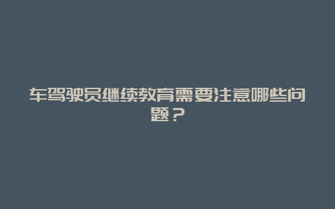 车驾驶员继续教育需要注意哪些问题？