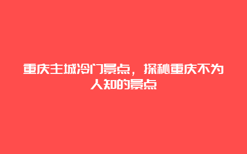 重庆主城冷门景点，探秘重庆不为人知的景点