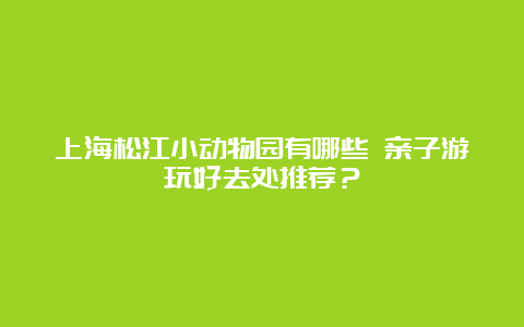 上海松江小动物园有哪些 亲子游玩好去处推荐？