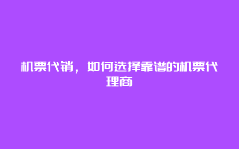 机票代销，如何选择靠谱的机票代理商